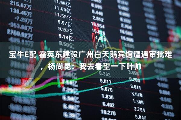 宝牛E配 霍英东建设广州白天鹅宾馆遭遇审批难，杨尚昆：我去看望一下叶帅