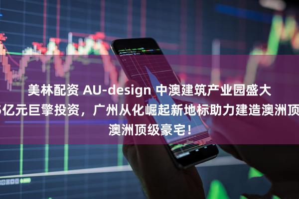 美林配资 AU-design 中澳建筑产业园盛大启幕，5亿元巨擎投资，广州从化崛起新地标助力建造澳洲顶级豪宅！