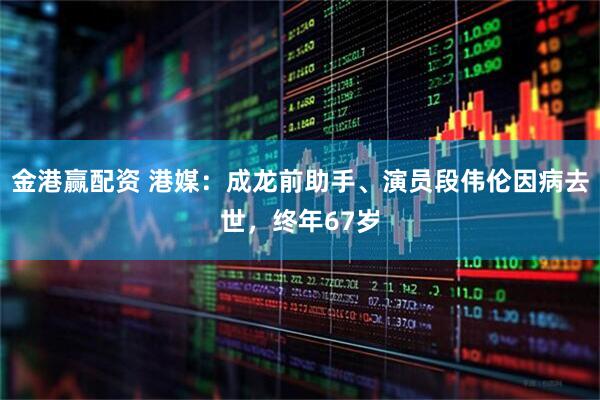 金港赢配资 港媒：成龙前助手、演员段伟伦因病去世，终年67岁