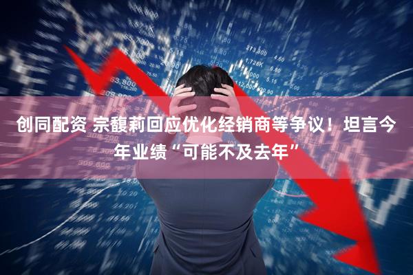 创同配资 宗馥莉回应优化经销商等争议！坦言今年业绩“可能不及去年”