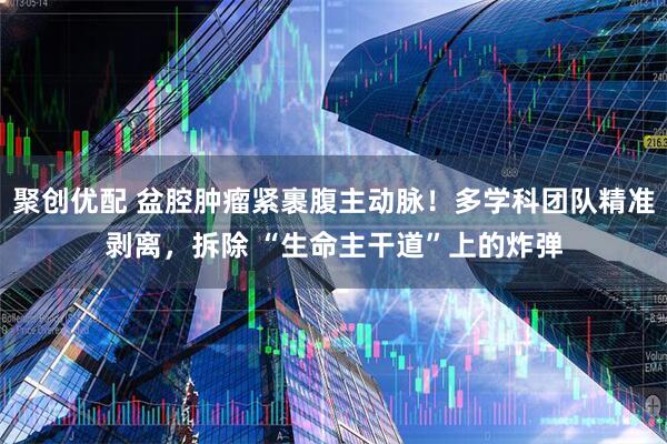 聚创优配 盆腔肿瘤紧裹腹主动脉！多学科团队精准剥离，拆除 “生命主干道”上的炸弹