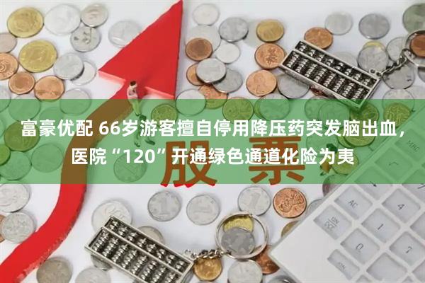 富豪优配 66岁游客擅自停用降压药突发脑出血，医院“120”开通绿色通道化险为夷