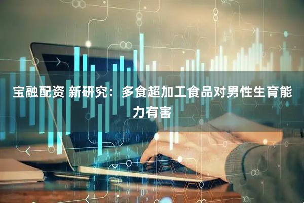 宝融配资 新研究：多食超加工食品对男性生育能力有害