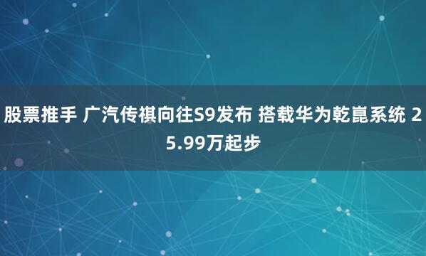 股票推手 广汽传祺向往S9发布 搭载华为乾崑系统 25.99万起步