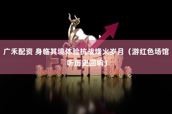 广禾配资 身临其境体验抗战烽火岁月（游红色场馆 听历史回响）