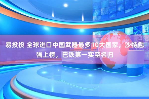 易投投 全球进口中国武器最多10大国家，沙特勉强上榜，巴铁第一实至名归