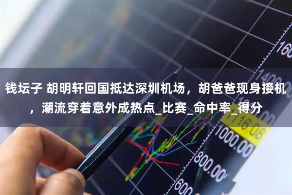 钱坛子 胡明轩回国抵达深圳机场，胡爸爸现身接机，潮流穿着意外成热点_比赛_命中率_得分