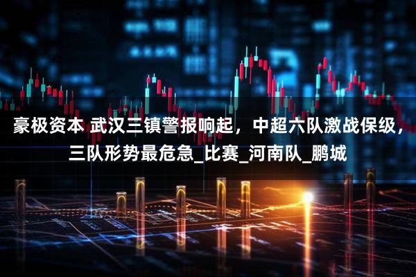 豪极资本 武汉三镇警报响起，中超六队激战保级，三队形势最危急_比赛_河南队_鹏城