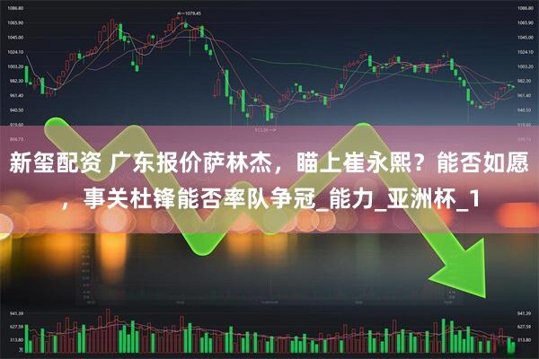 新玺配资 广东报价萨林杰，瞄上崔永熙？能否如愿，事关杜锋能否率队争冠_能力_亚洲杯_1
