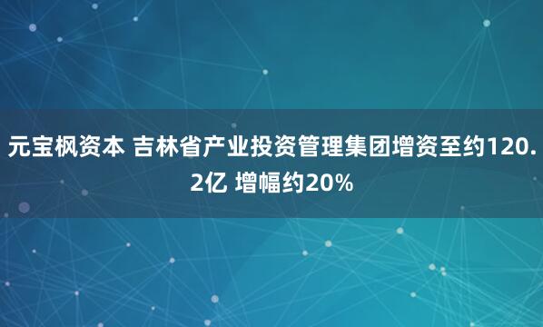 元宝枫资本 吉林省产业投资管理集团增资至约120.2亿 增幅约20%