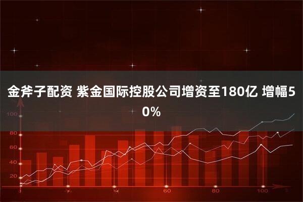 金斧子配资 紫金国际控股公司增资至180亿 增幅50%