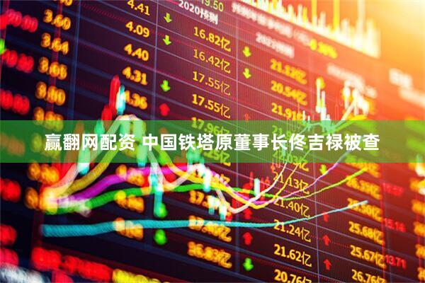 赢翻网配资 中国铁塔原董事长佟吉禄被查