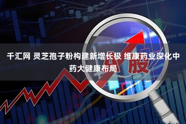 千汇网 灵芝孢子粉构建新增长极 维康药业深化中药大健康布局