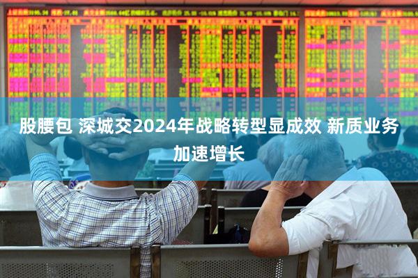股腰包 深城交2024年战略转型显成效 新质业务加速增长