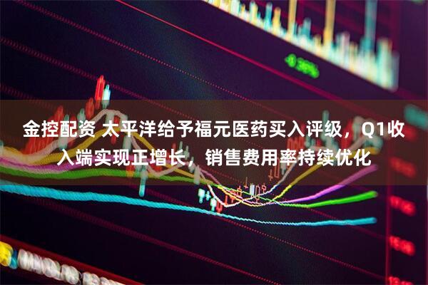 金控配资 太平洋给予福元医药买入评级，Q1收入端实现正增长，销售费用率持续优化