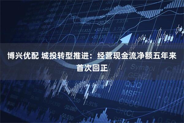 博兴优配 城投转型推进：经营现金流净额五年来首次回正