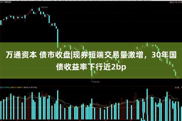 万通资本 债市收盘|现券短端交易量激增,30年国债收益率下行近2bp