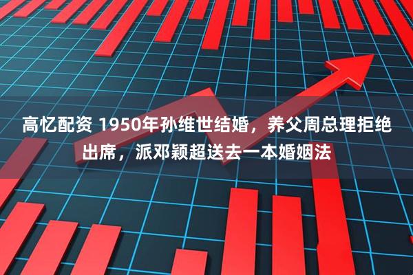 高忆配资 1950年孙维世结婚,养父周总理拒绝出席,派邓颖超送去一本婚姻法