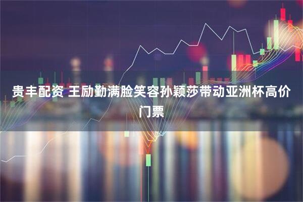 贵丰配资 王励勤满脸笑容孙颖莎带动亚洲杯高价门票