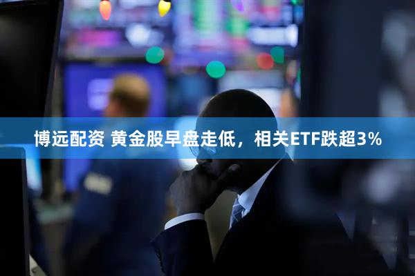 博远配资 黄金股早盘走低，相关ETF跌超3%