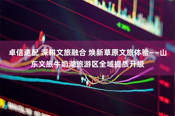 卓信速配 深耕文旅融合 焕新草原文旅体验——山东文旅牛奶湖旅游区全域提质升级