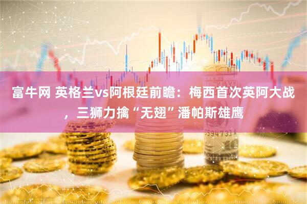富牛网 英格兰vs阿根廷前瞻：梅西首次英阿大战，三狮力擒“无翅”潘帕斯雄鹰